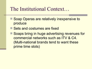 The Institutional Context…  Soap Operas are relatively inexpensive to produce Sets and costumes are fixed Soaps bring in huge advertising revenues for commercial networks such as ITV & C4. (Multi-national brands tend to want these prime time slots) 