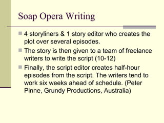 Soap Opera Writing 4 storyliners & 1 story editor who creates the plot over several episodes.  The story is then given to a team of freelance writers to write the script (10-12) Finally, the script editor creates half-hour episodes from the script. The writers tend to work six weeks ahead of schedule. (Peter Pinne, Grundy Productions, Australia)  