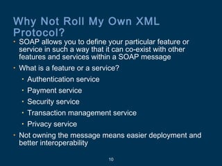 10
Why Not Roll My Own XML
Protocol?
• SOAP allows you to define your particular feature or
service in such a way that it can co-exist with other
features and services within a SOAP message
• What is a feature or a service?
• Authentication service
• Payment service
• Security service
• Transaction management service
• Privacy service
• Not owning the message means easier deployment and
better interoperability
 