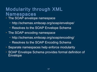 17
Modularity through XML
Namespaces
• The SOAP envelope namespace
• http://schemas.xmlsoap.org/soap/envelope/
• Resolves to the SOAP Envelope Schema
• The SOAP encoding namespace
• http://schemas.xmlsoap.org/soap/encoding/
• Resolves to the SOAP Encoding Schema
• Separate namespaces help enforce modularity
• SOAP Envelope Schema provides formal definition of
Envelope
 