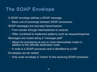 18
The SOAP Envelope
• A SOAP envelope defines a SOAP message
• Basic unit of exchange between SOAP processors
• SOAP messages are one-way transmissions
• From sender through intermediaries to receiver
• Often combined to implement patterns such as request/response
• Messages are routed along a "message path"
• Allows for processing at one or more intermediate nodes in
addition to the ultimate destination node.
• A node is a SOAP processor and is identified by a URI
• Envelopes can be nested
• Only outer envelope is "active" to the receiving SOAP processor
 