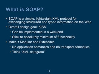 2
What is SOAP?
• SOAP is a simple, lightweight XML protocol for
exchanging structured and typed information on the Web
• Overall design goal: KISS
• Can be implemented in a weekend
• Stick to absolutely minimum of functionality
• Make it Modular and Extensible
• No application semantics and no transport semantics
• Think “XML datagram”
 