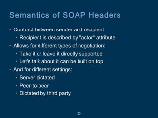 20
Semantics of SOAP Headers
• Contract between sender and recipient
• Recipient is described by "actor" attribute
• Allows for different types of negotiation:
• Take it or leave it directly supported
• Let's talk about it can be built on top
• And for different settings:
• Server dictated
• Peer-to-peer
• Dictated by third party
 