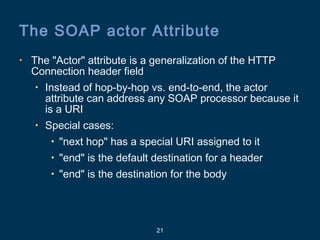 21
The SOAP actor Attribute
• The "Actor" attribute is a generalization of the HTTP
Connection header field
• Instead of hop-by-hop vs. end-to-end, the actor
attribute can address any SOAP processor because it
is a URI
• Special cases:
• "next hop" has a special URI assigned to it
• "end" is the default destination for a header
• "end" is the destination for the body
 