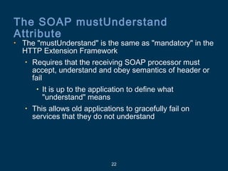 22
The SOAP mustUnderstand
Attribute
• The "mustUnderstand" is the same as "mandatory" in the
HTTP Extension Framework
• Requires that the receiving SOAP processor must
accept, understand and obey semantics of header or
fail
• It is up to the application to define what
"understand" means
• This allows old applications to gracefully fail on
services that they do not understand
 
