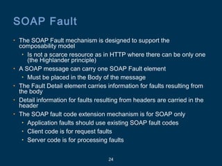 24
SOAP Fault
• The SOAP Fault mechanism is designed to support the
composability model
• Is not a scarce resource as in HTTP where there can be only one
(the Highlander principle)
• A SOAP message can carry one SOAP Fault element
• Must be placed in the Body of the message
• The Fault Detail element carries information for faults resulting from
the body
• Detail information for faults resulting from headers are carried in the
header
• The SOAP fault code extension mechanism is for SOAP only
• Application faults should use existing SOAP fault codes
• Client code is for request faults
• Server code is for processing faults
 