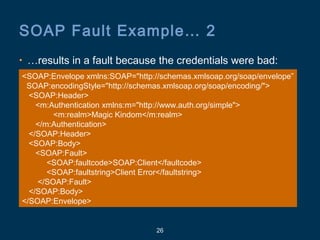 26
SOAP Fault Example… 2
• …results in a fault because the credentials were bad:
<SOAP:Envelope xmlns:SOAP="http://schemas.xmlsoap.org/soap/envelope”
SOAP:encodingStyle="http://schemas.xmlsoap.org/soap/encoding/">
<SOAP:Header>
<m:Authentication xmlns:m="http://www.auth.org/simple">
<m:realm>Magic Kindom</m:realm>
</m:Authentication>
</SOAP:Header>
<SOAP:Body>
<SOAP:Fault>
<SOAP:faultcode>SOAP:Client</faultcode>
<SOAP:faultstring>Client Error</faultstring>
</SOAP:Fault>
</SOAP:Body>
</SOAP:Envelope>
 