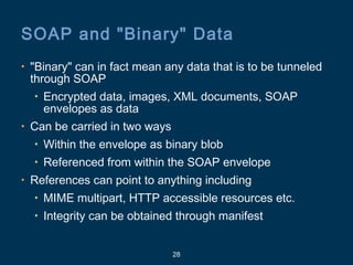 28
SOAP and "Binary" Data
• "Binary" can in fact mean any data that is to be tunneled
through SOAP
• Encrypted data, images, XML documents, SOAP
envelopes as data
• Can be carried in two ways
• Within the envelope as binary blob
• Referenced from within the SOAP envelope
• References can point to anything including
• MIME multipart, HTTP accessible resources etc.
• Integrity can be obtained through manifest
 