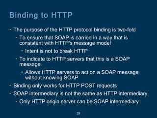 29
Binding to HTTP
• The purpose of the HTTP protocol binding is two-fold
• To ensure that SOAP is carried in a way that is
consistent with HTTP’s message model
• Intent is not to break HTTP
• To indicate to HTTP servers that this is a SOAP
message
• Allows HTTP servers to act on a SOAP message
without knowing SOAP
• Binding only works for HTTP POST requests
• SOAP intermediary is not the same as HTTP intermediary
• Only HTTP origin server can be SOAP intermediary
 