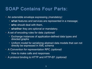 3
SOAP Contains Four Parts:
• An extensible envelope expressing (mandatory)
• what features and services are represented in a message;
• who should deal with them,
• whether they are optional or mandatory.
• A set of encoding rules for data (optional)
• Exchange instances of application-defined data types and
directed graphs
• Uniform model for serializing abstract data models that can not
directly be expressed in XML schema
• A Convention for representation RPC (optional)
• How to make calls and responses
• A protocol binding to HTTP and HTTP-EF (optional)
 