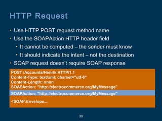 30
HTTP Request
POST /Accounts/Henrik HTTP/1.1
Content-Type: text/xml; charset="utf-8“
Content-Length: nnnn
SOAPAction: "http://electrocommerce.org/MyMessage"
<SOAP:Envelope...
• Use HTTP POST request method name
• Use the SOAPAction HTTP header field
• It cannot be computed – the sender must know
• It should indicate the intent – not the destination
• SOAP request doesn't require SOAP response
SOAPAction: "http://electrocommerce.org/MyMessage"
 