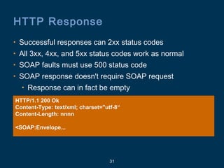 31
HTTP Response
• Successful responses can 2xx status codes
• All 3xx, 4xx, and 5xx status codes work as normal
• SOAP faults must use 500 status code
• SOAP response doesn't require SOAP request
• Response can in fact be empty
HTTP/1.1 200 Ok
Content-Type: text/xml; charset="utf-8“
Content-Length: nnnn
<SOAP:Envelope...
 