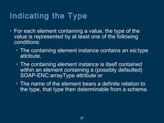 37
Indicating the Type
• For each element containing a value, the type of the
value is represented by at least one of the following
conditions:
• The containing element instance contains an xsi:type
attribute,
• The containing element instance is itself contained
within an element containing a (possibly defaulted)
SOAP-ENC:arrayType attribute or
• The name of the element bears a definite relation to
the type, that type then determinable from a schema.
 