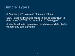 38
Simple Types
• A "simple type" is a class of simple values
• SOAP uses all the types found in the section "Built-in
data types" of "XML Schema Part 2: Datatypes"
• A simple value is represented as character data, that is,
without any sub-elements
 