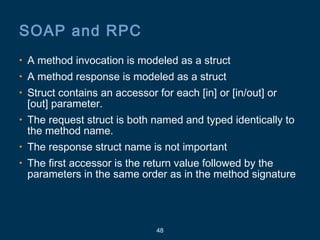 48
SOAP and RPC
• A method invocation is modeled as a struct
• A method response is modeled as a struct
• Struct contains an accessor for each [in] or [in/out] or
[out] parameter.
• The request struct is both named and typed identically to
the method name.
• The response struct name is not important
• The first accessor is the return value followed by the
parameters in the same order as in the method signature
 