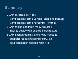 49
Summary
• SOAP envelope provides
• Composability in the vertical (Shopping basket)
• Composability in the horizontal (Amtrak)
• SOAP can be used with many protocols
• Easy to deploy with existing infrastructure
• SOAP is fundamentally a one-way message
• Supports request/response, RPC etc.
• Your application decides what it is!
 