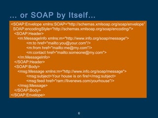 6
… or SOAP by Itself…
<SOAP:Envelope xmlns:SOAP="http://schemas.xmlsoap.org/soap/envelope”
SOAP:encodingStyle="http://schemas.xmlsoap.org/soap/encoding/">
<SOAP:Header>
<m:MessageInfo xmlns:m="http://www.info.org/soap/message">
<m:to href="mailto:you@your.com"/>
<m:from href="mailto:me@my.com"/>
<m:contact href="mailto:someone@my.com">
</m:MessageInfo>
</SOAP:Header>
<SOAP:Body>
<msg:Message xmlns:m="http://www.info.org/soap/message">
<msg:subject>Your house is on fire!</msg:subject>
<msg:feed href="ram://livenews.com/yourhouse"/>
</msg:Message>
</SOAP:Body>
</SOAP:Envelope>
 