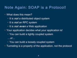 8
Note Again: SOAP is a Protocol!
• What does this mean?
• It is not a distributed object system
• It is not an RPC system
• It is not even a Web application
• Your application decides what your application is!
• You can build a tightly coupled system
…or…
• You can build a loosely coupled system
• Tunneling is a property of the application, not the protocol
 