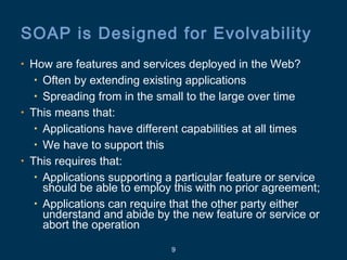 9
SOAP is Designed for Evolvability
• How are features and services deployed in the Web?
• Often by extending existing applications
• Spreading from in the small to the large over time
• This means that:
• Applications have different capabilities at all times
• We have to support this
• This requires that:
• Applications supporting a particular feature or service
should be able to employ this with no prior agreement;
• Applications can require that the other party either
understand and abide by the new feature or service or
abort the operation
 