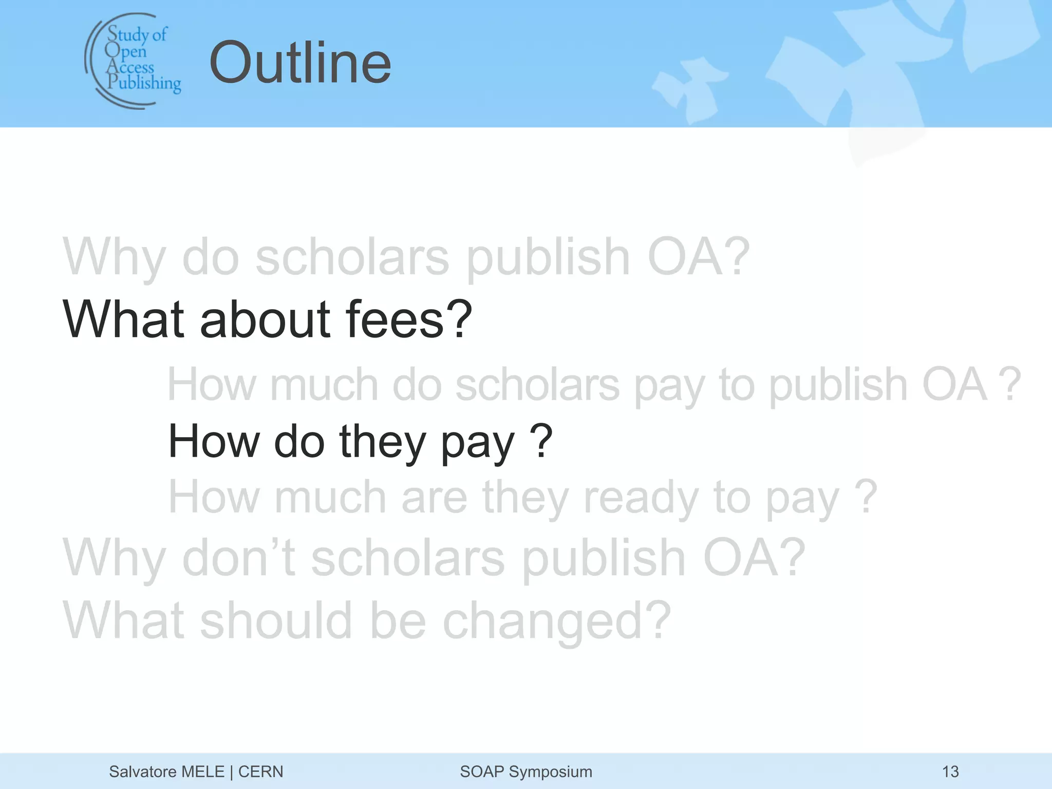 Outline


Why do scholars publish OA?
What about fees?
       How much do scholars pay to publish OA ?
       How do they pay ?
       How much are they ready to pay ?
Why don’t scholars publish OA?
What should be changed?

 Salvatore MELE | CERN   SOAP Symposium    13
 