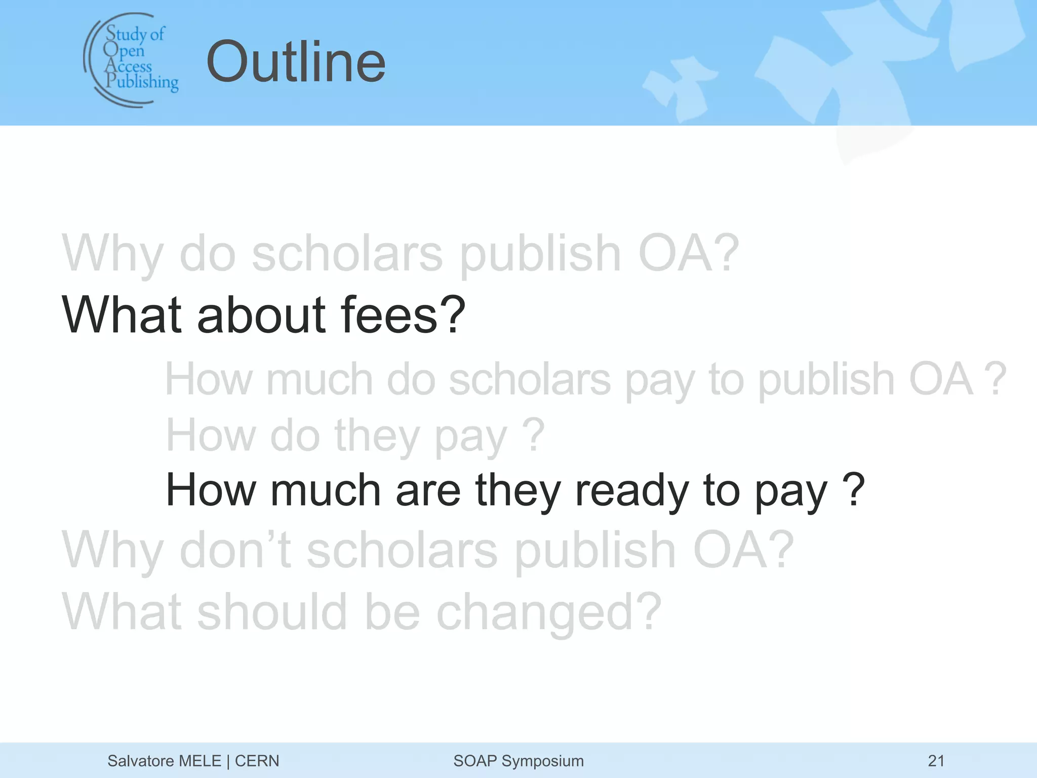 Outline


Why do scholars publish OA?
What about fees?
       How much do scholars pay to publish OA ?
       How do they pay ?
       How much are they ready to pay ?
Why don’t scholars publish OA?
What should be changed?

 Salvatore MELE | CERN   SOAP Symposium    21
 