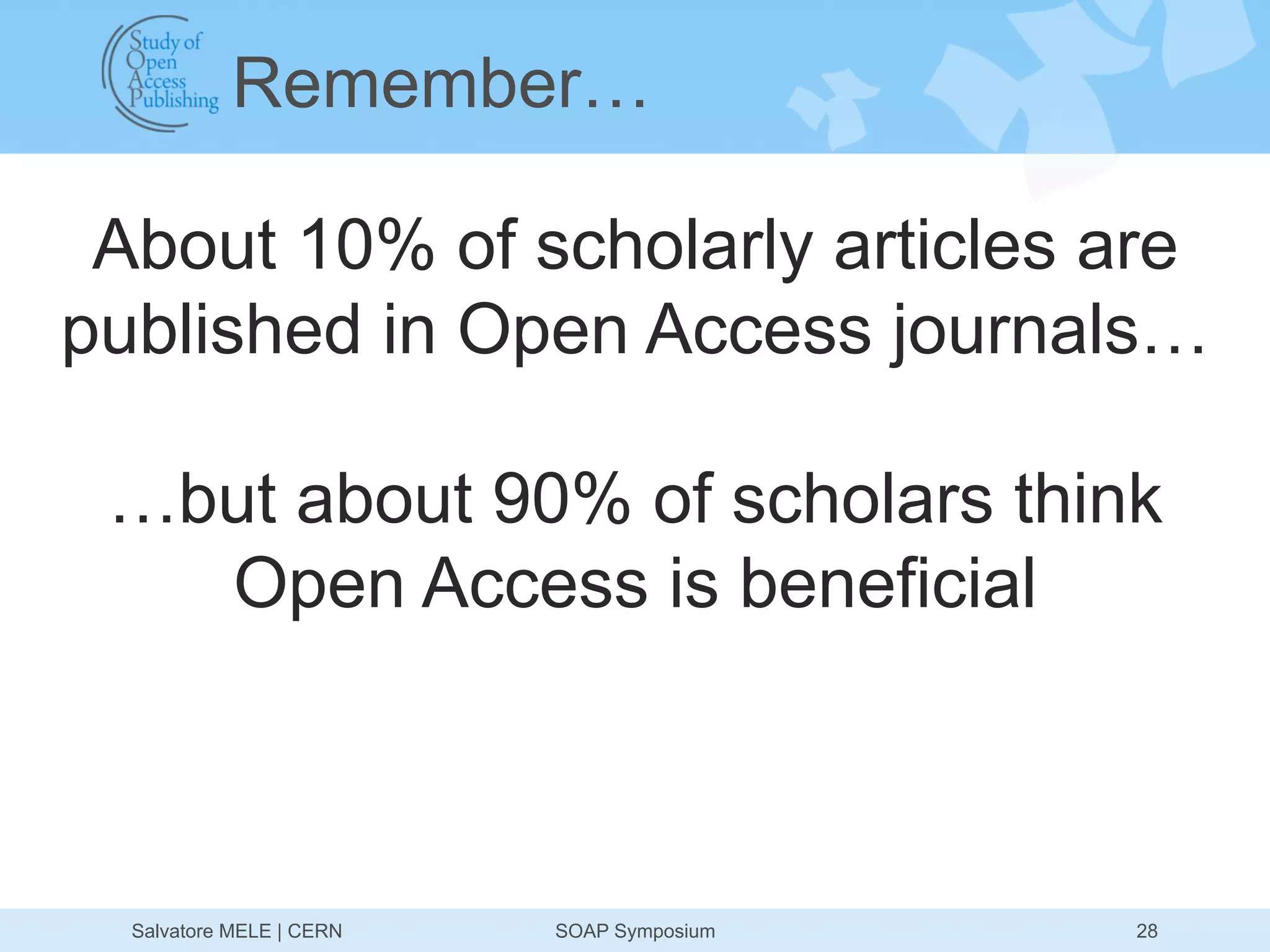 Remember…

 About 10% of scholarly articles are
published in Open Access journals…

 …but about 90% of scholars think
   Open Access is beneficial



  Salvatore MELE | CERN   SOAP Symposium   28
 