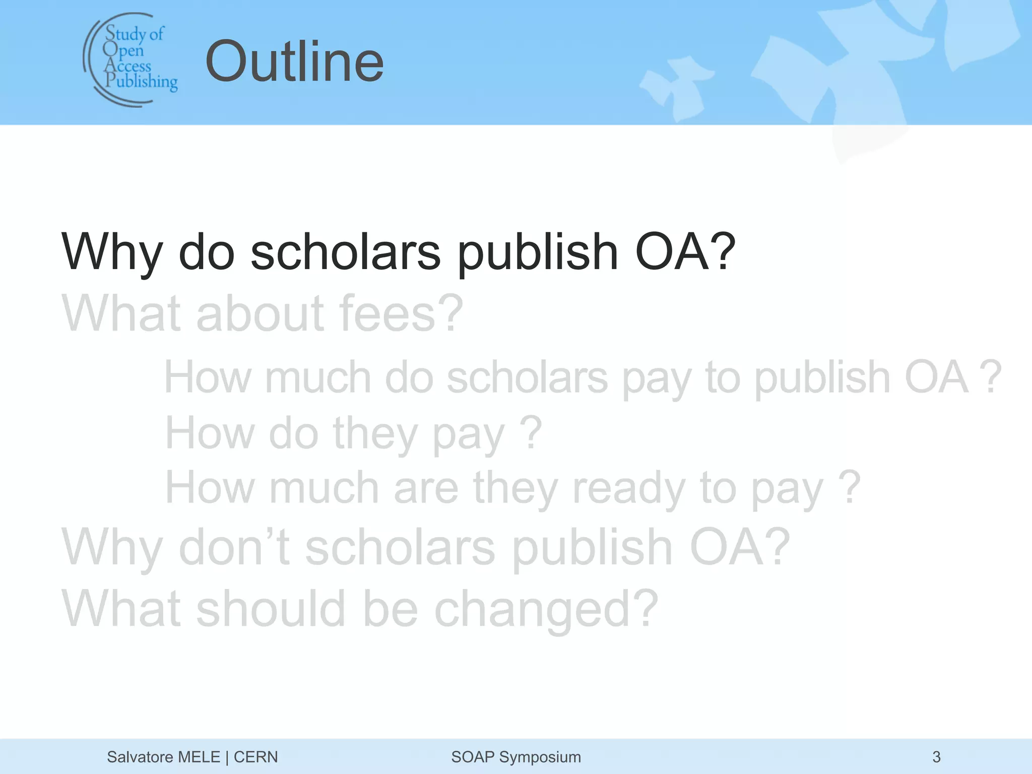 Outline


Why do scholars publish OA?
What about fees?
       How much do scholars pay to publish OA ?
       How do they pay ?
       How much are they ready to pay ?
Why don’t scholars publish OA?
What should be changed?

 Salvatore MELE | CERN   SOAP Symposium    3
 