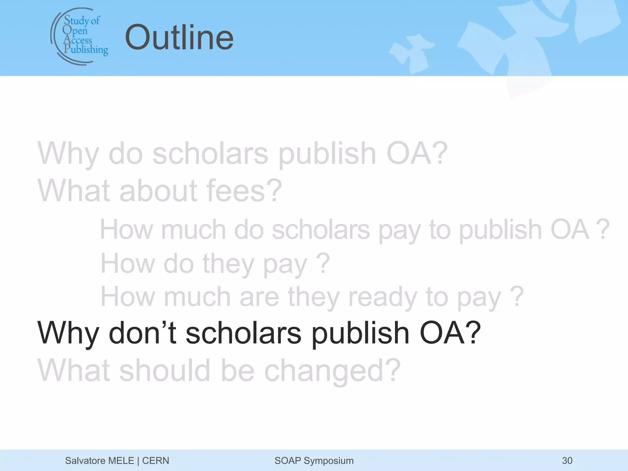 Outline


Why do scholars publish OA?
What about fees?
       How much do scholars pay to publish OA ?
       How do they pay ?
       How much are they ready to pay ?
Why don’t scholars publish OA?
What should be changed?

 Salvatore MELE | CERN   SOAP Symposium    30
 