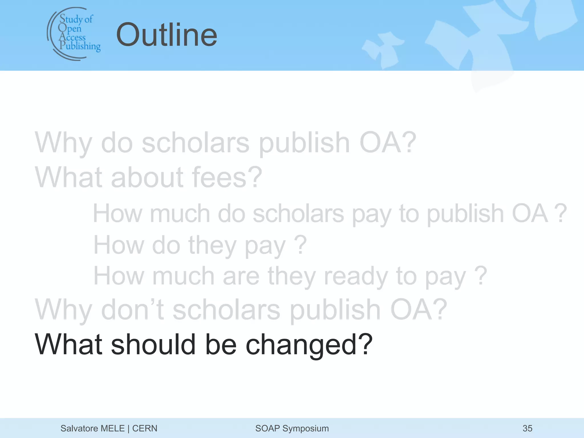 Outline


Why do scholars publish OA?
What about fees?
       How much do scholars pay to publish OA ?
       How do they pay ?
       How much are they ready to pay ?
Why don’t scholars publish OA?
What should be changed?

 Salvatore MELE | CERN   SOAP Symposium    35
 