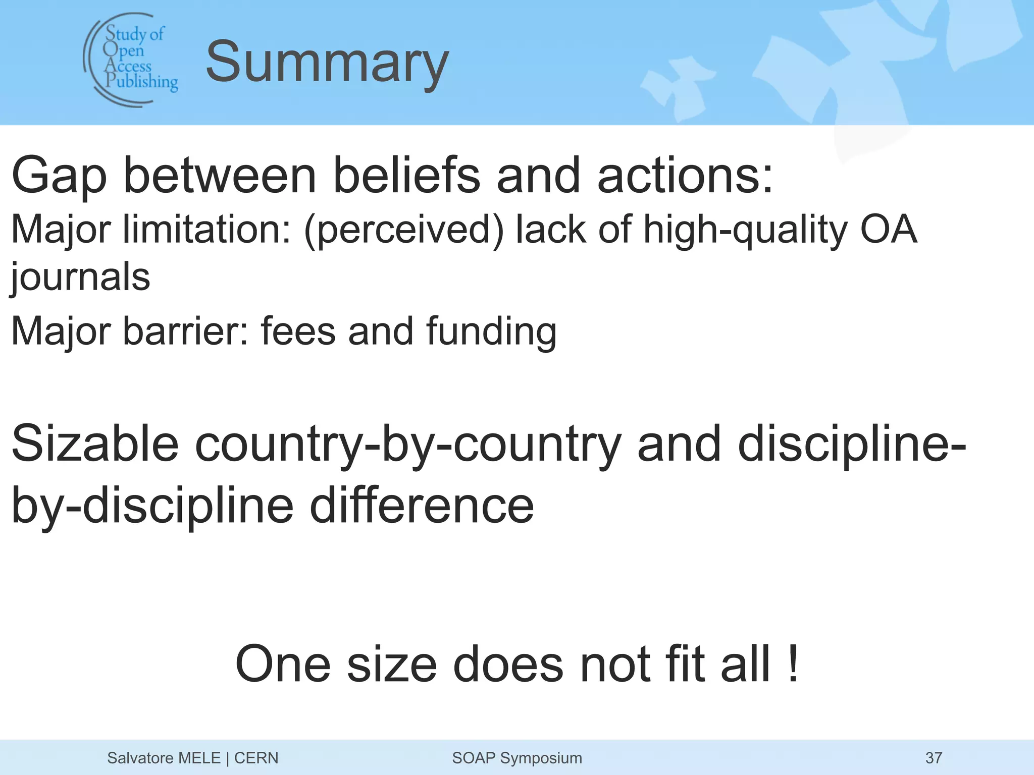 Summary
Gap between beliefs and actions:
Major limitation: (perceived) lack of high-quality OA
journals
Major barrier: fees and funding

Sizable country-by-country and discipline-
by-discipline difference


                    One size does not fit all !
     Salvatore MELE | CERN    SOAP Symposium            37
 