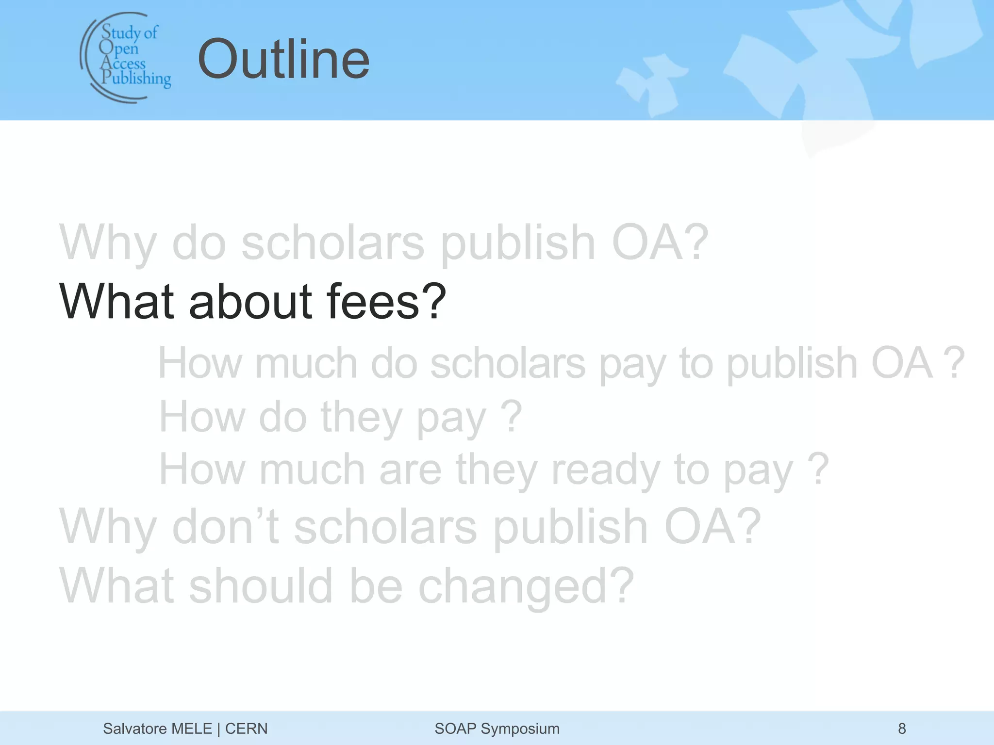 Outline


Why do scholars publish OA?
What about fees?
       How much do scholars pay to publish OA ?
       How do they pay ?
       How much are they ready to pay ?
Why don’t scholars publish OA?
What should be changed?

 Salvatore MELE | CERN   SOAP Symposium    8
 
