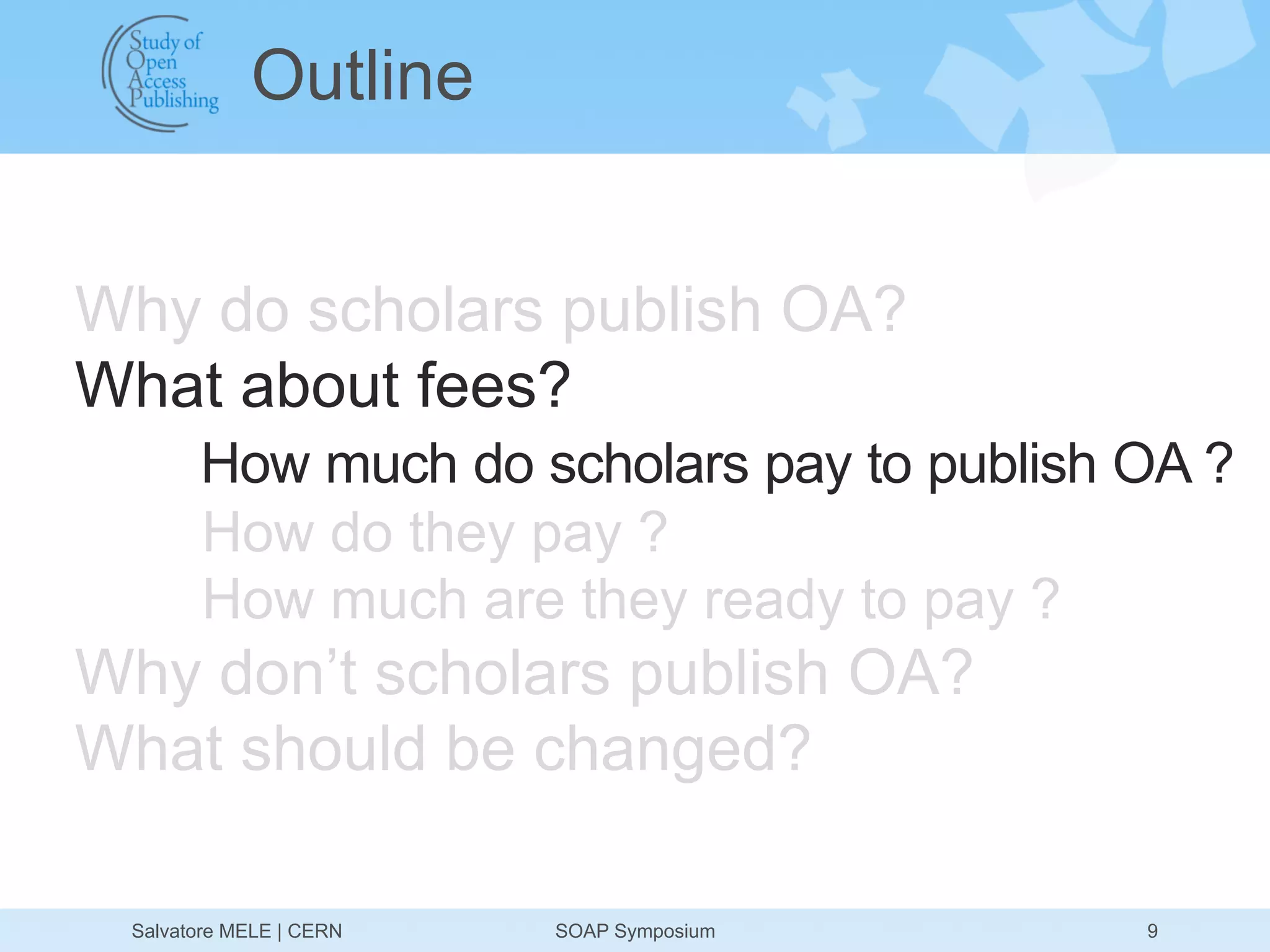 Outline


Why do scholars publish OA?
What about fees?
       How much do scholars pay to publish OA ?
       How do they pay ?
       How much are they ready to pay ?
Why don’t scholars publish OA?
What should be changed?

 Salvatore MELE | CERN   SOAP Symposium    9
 