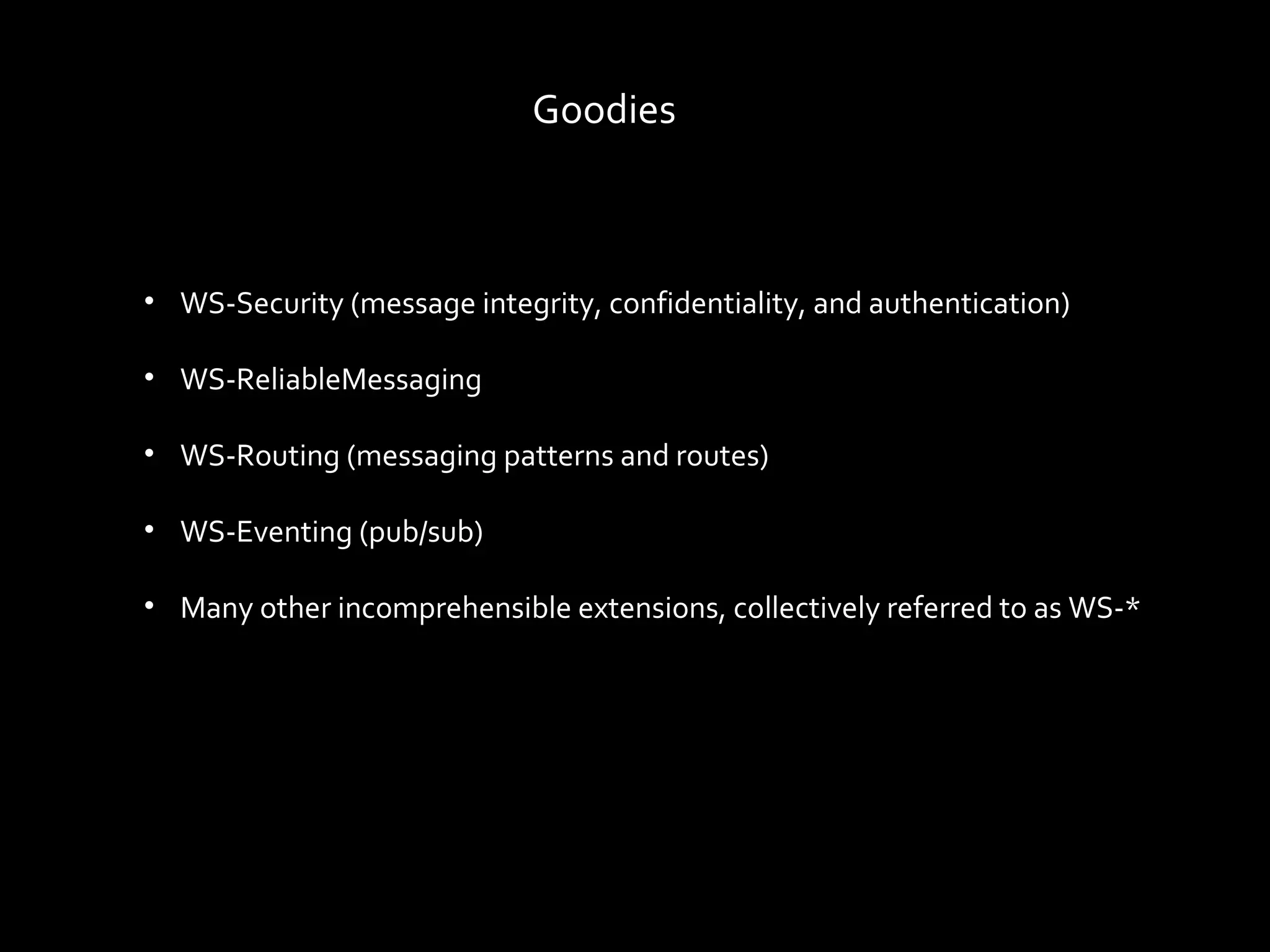 Goodies



• WS-Security (message integrity, confidentiality, and authentication)

• WS-ReliableMessaging

• WS-Routing (messaging patterns and routes)

• WS-Eventing (pub/sub)

• Many other incomprehensible extensions, collectively referred to as WS-*
 