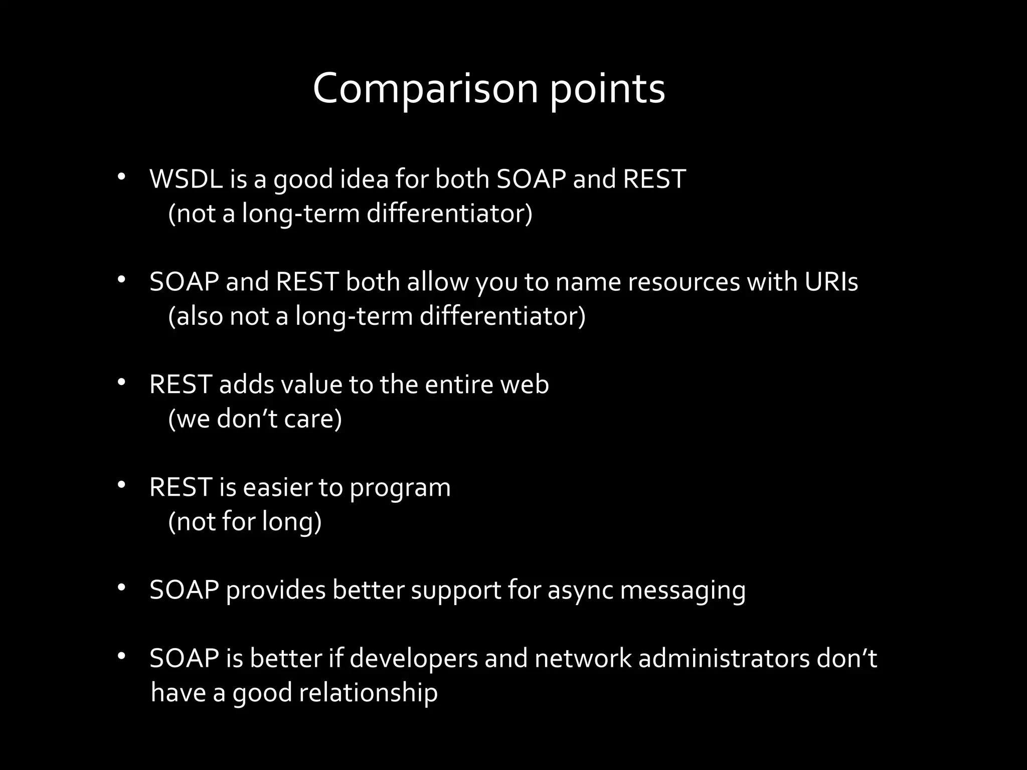 Comparison points
• WSDL is a good idea for both SOAP and REST
   (not a long-term differentiator)

• SOAP and REST both allow you to name resources with URIs
   (also not a long-term differentiator)

• REST adds value to the entire web
   (we don’t care)

• REST is easier to program
   (not for long)

• SOAP provides better support for async messaging

• SOAP is better if developers and network administrators don’t
  have a good relationship
 