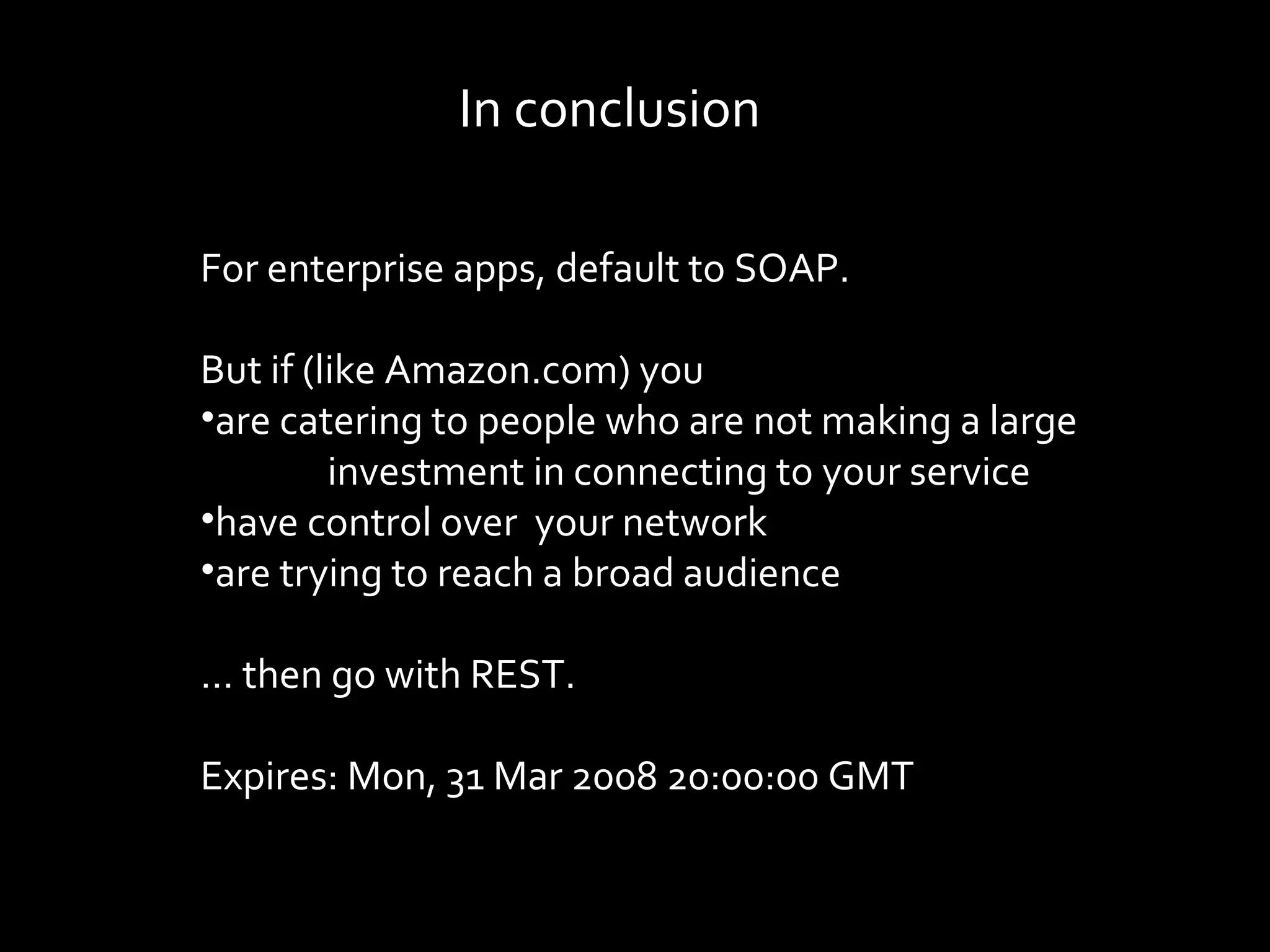 In conclusion

For enterprise apps, default to SOAP.

But if (like Amazon.com) you
•are catering to people who are not making a large
         investment in connecting to your service
•have control over your network
•are trying to reach a broad audience

… then go with REST.

Expires: Mon, 31 Mar 2008 20:00:00 GMT
 
