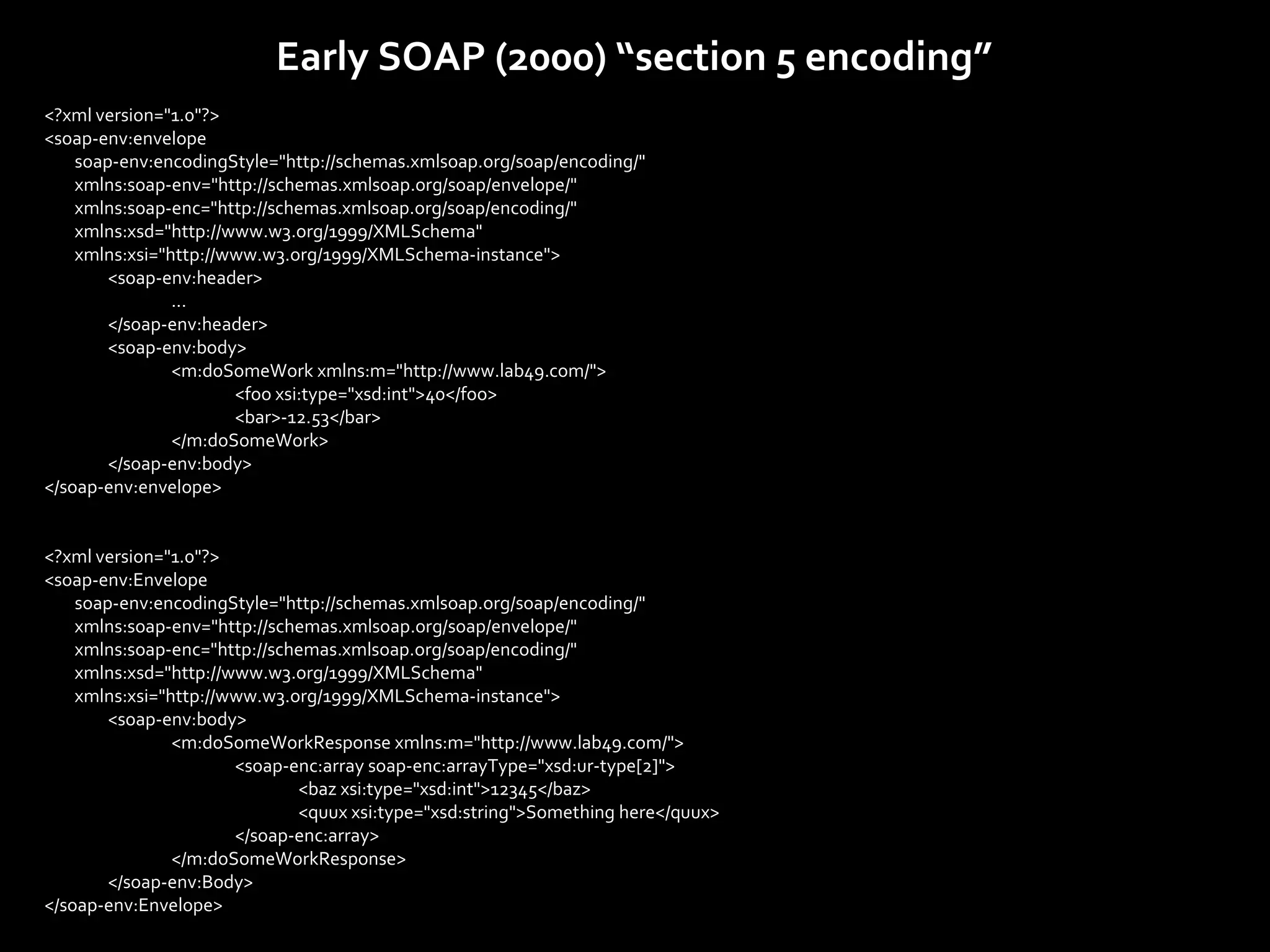 Early SOAP (2000) “section 5 encoding”
<?xml version="1.0"?>
<soap-env:envelope
    soap-env:encodingStyle="http://schemas.xmlsoap.org/soap/encoding/"
    xmlns:soap-env="http://schemas.xmlsoap.org/soap/envelope/"
    xmlns:soap-enc="http://schemas.xmlsoap.org/soap/encoding/"
    xmlns:xsd="http://www.w3.org/1999/XMLSchema"
    xmlns:xsi="http://www.w3.org/1999/XMLSchema-instance">
        <soap-env:header>
                ...
        </soap-env:header>
        <soap-env:body>
                <m:doSomeWork xmlns:m="http://www.lab49.com/">
                       <foo xsi:type="xsd:int">40</foo>
                       <bar>-12.53</bar>
                </m:doSomeWork>
        </soap-env:body>
</soap-env:envelope>


<?xml version="1.0"?>
<soap-env:Envelope
    soap-env:encodingStyle="http://schemas.xmlsoap.org/soap/encoding/"
    xmlns:soap-env="http://schemas.xmlsoap.org/soap/envelope/"
    xmlns:soap-enc="http://schemas.xmlsoap.org/soap/encoding/"
    xmlns:xsd="http://www.w3.org/1999/XMLSchema"
    xmlns:xsi="http://www.w3.org/1999/XMLSchema-instance">
        <soap-env:body>
                <m:doSomeWorkResponse xmlns:m="http://www.lab49.com/">
                       <soap-enc:array soap-enc:arrayType="xsd:ur-type[2]">
                              <baz xsi:type="xsd:int">12345</baz>
                              <quux xsi:type="xsd:string">Something here</quux>
                       </soap-enc:array>
                </m:doSomeWorkResponse>
        </soap-env:Body>
</soap-env:Envelope>
 