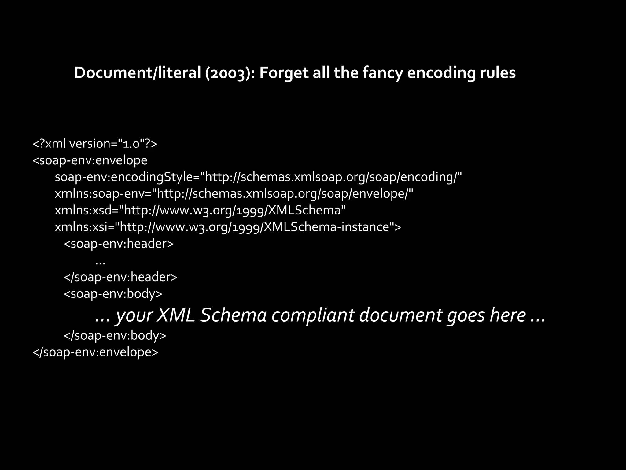 Document/literal (2003): Forget all the fancy encoding rules



<?xml version="1.0"?>
<soap-env:envelope
   soap-env:encodingStyle="http://schemas.xmlsoap.org/soap/encoding/"
   xmlns:soap-env="http://schemas.xmlsoap.org/soap/envelope/"
   xmlns:xsd="http://www.w3.org/1999/XMLSchema"
   xmlns:xsi="http://www.w3.org/1999/XMLSchema-instance">
     <soap-env:header>
           ...
     </soap-env:header>
     <soap-env:body>
          … your XML Schema compliant document goes here …
     </soap-env:body>
</soap-env:envelope>
 