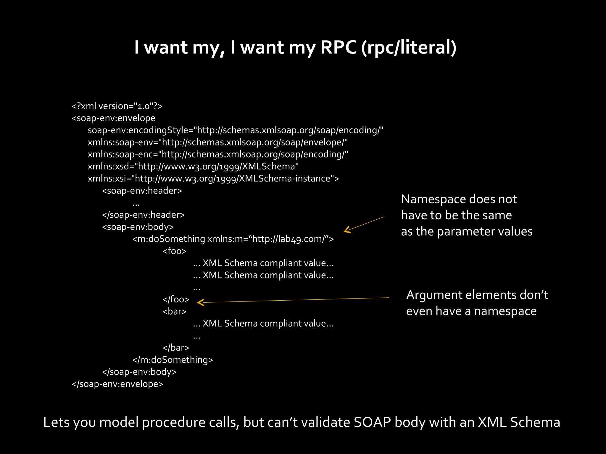I want my, I want my RPC (rpc/literal)

    <?xml version="1.0"?>
    <soap-env:envelope
        soap-env:encodingStyle="http://schemas.xmlsoap.org/soap/encoding/"
        xmlns:soap-env="http://schemas.xmlsoap.org/soap/envelope/"
        xmlns:soap-enc="http://schemas.xmlsoap.org/soap/encoding/"
        xmlns:xsd="http://www.w3.org/1999/XMLSchema"
        xmlns:xsi="http://www.w3.org/1999/XMLSchema-instance">
           <soap-env:header>
                  ...                                                        Namespace does not
           </soap-env:header>                                                have to be the same
           <soap-env:body>
                  <m:doSomething xmlns:m=“http://lab49.com/”>
                                                                             as the parameter values
                          <foo>
                                 … XML Schema compliant value…
                                 … XML Schema compliant value…
                                 …
                          </foo>                                             Argument elements don’t
                          <bar>                                              even have a namespace
                                 … XML Schema compliant value…
                                 …
                          </bar>
                  </m:doSomething>
           </soap-env:body>
    </soap-env:envelope>


Lets you model procedure calls, but can’t validate SOAP body with an XML Schema
 