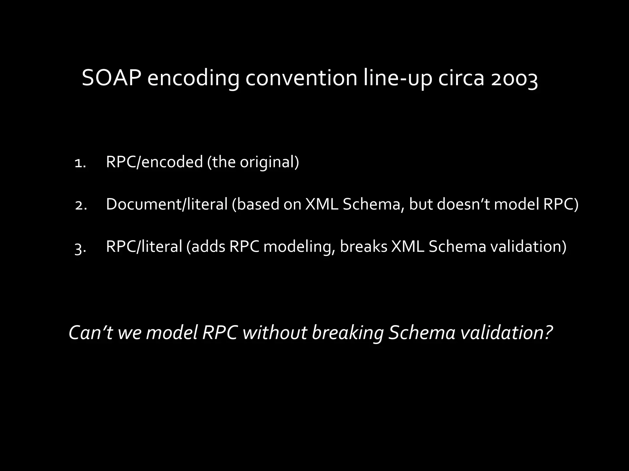 SOAP encoding convention line-up circa 2003


1.   RPC/encoded (the original)

2.   Document/literal (based on XML Schema, but doesn’t model RPC)

3.   RPC/literal (adds RPC modeling, breaks XML Schema validation)




Can’t we model RPC without breaking Schema validation?
 