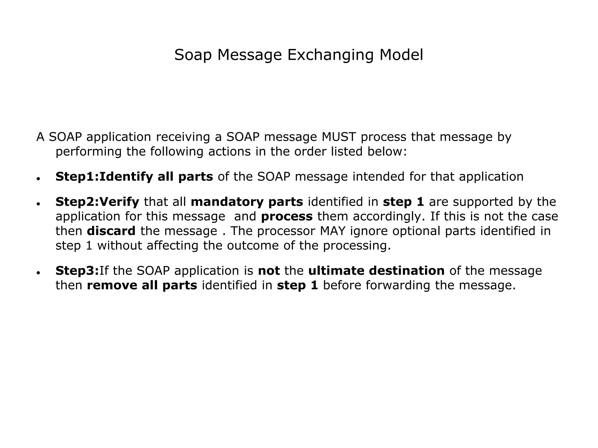 Soap Message Exchanging Model
A SOAP application receiving a SOAP message MUST process that message by
performing the following actions in the order listed below:
 Step1:Identify all parts of the SOAP message intended for that application
 Step2:Verify that all mandatory parts identified in step 1 are supported by the
application for this message and process them accordingly. If this is not the case
then discard the message . The processor MAY ignore optional parts identified in
step 1 without affecting the outcome of the processing.
 Step3:If the SOAP application is not the ultimate destination of the message
then remove all parts identified in step 1 before forwarding the message.
 