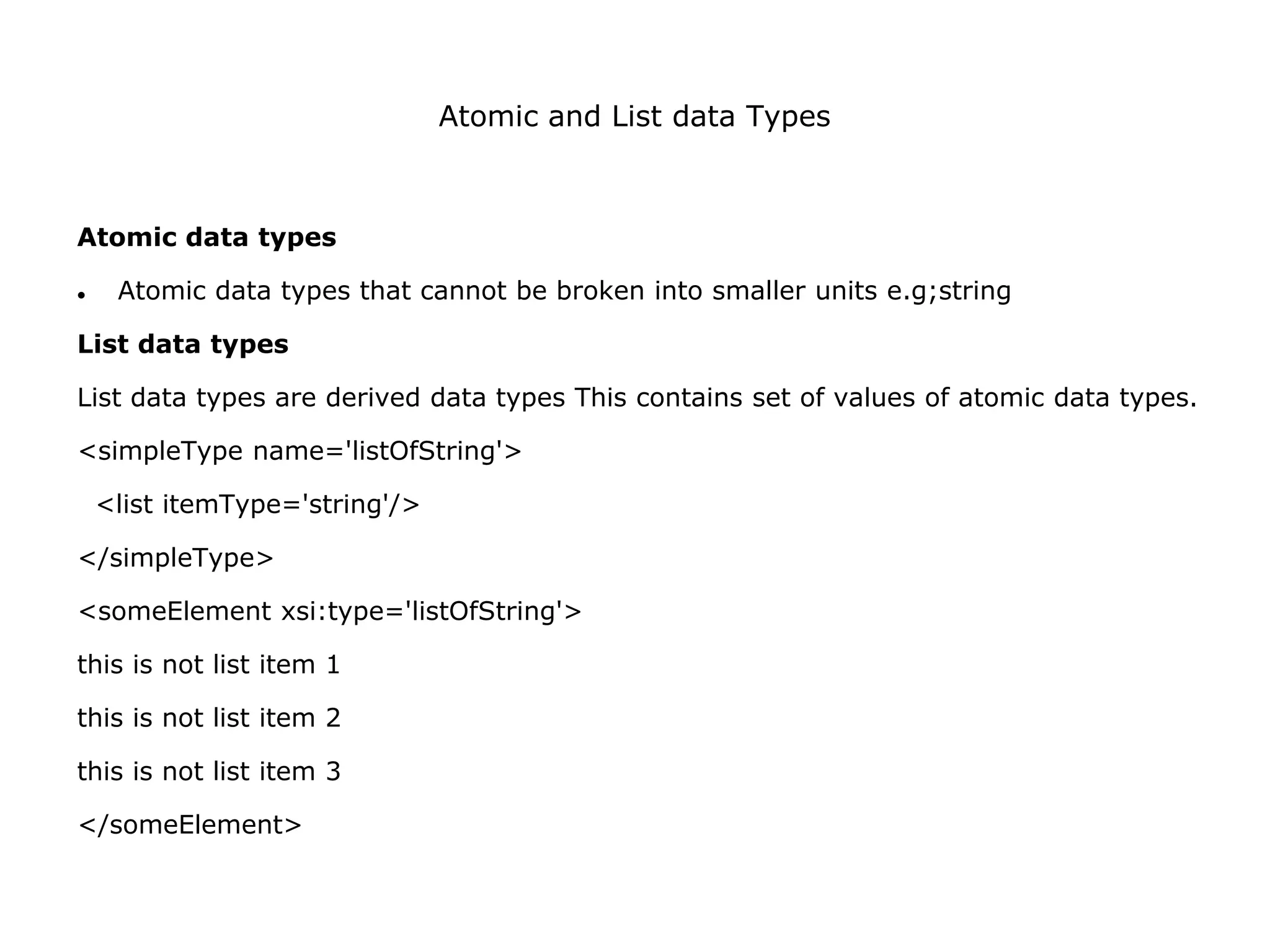 Atomic and List data Types
Atomic data types
 Atomic data types that cannot be broken into smaller units e.g;string
List data types
List data types are derived data types This contains set of values of atomic data types.
<simpleType name='listOfString'>
<list itemType='string'/>
</simpleType>
<someElement xsi:type='listOfString'>
this is not list item 1
this is not list item 2
this is not list item 3
</someElement>
 