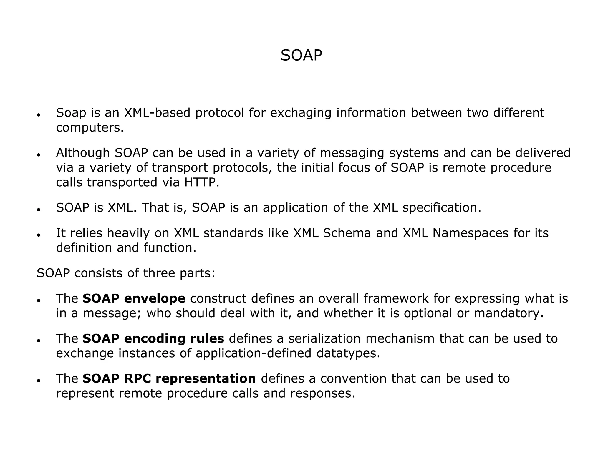 SOAP
 Soap is an XML-based protocol for exchaging information between two different
computers.
 Although SOAP can be used in a variety of messaging systems and can be delivered
via a variety of transport protocols, the initial focus of SOAP is remote procedure
calls transported via HTTP.
 SOAP is XML. That is, SOAP is an application of the XML specification.
 It relies heavily on XML standards like XML Schema and XML Namespaces for its
definition and function.
SOAP consists of three parts:
 The SOAP envelope construct defines an overall framework for expressing what is
in a message; who should deal with it, and whether it is optional or mandatory.
 The SOAP encoding rules defines a serialization mechanism that can be used to
exchange instances of application-defined datatypes.
 The SOAP RPC representation defines a convention that can be used to
represent remote procedure calls and responses.
 
