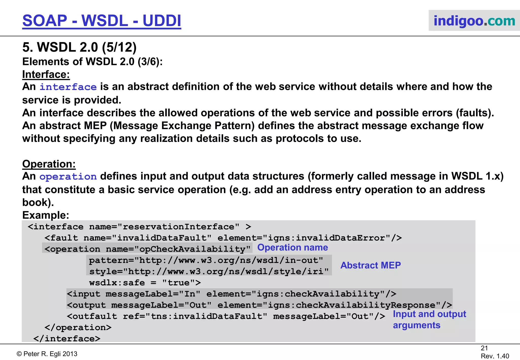 © Peter R. Egli 2015
21/31
Rev. 2.00
SOAP - WSDL - UDDI indigoo.com
5. WSDL 2.0 (4/12)
Elements of WSDL 2.0 (2/6):
Types:
The types element contains user defined data types, e.g. complex data structures. WSDL uses
XML Schema to define types (XSD syntax).
Type elements are basically „messages“ that are sent between service client and server (in
WSDL 1.1 they are called messages).
Example:
<types>
<xs:schema
xmlns:xs="http://www.w3.org/2001/XMLSchema"
targetNamespace="http://greath.example.com/2004/schemas/resSvc"
xmlns="http://greath.example.com/2004/schemas/resSvc">
<xs:element name="checkAvailability" type="tCheckAvailability"/>
<xs:complexType name="tCheckAvailability">
<xs:sequence>
<xs:element name="checkInDate" type="xs:date"/>
<xs:element name="checkOutDate" type="xs:date"/>
<xs:element name="roomType" type="xs:string"/>
</xs:sequence>
</xs:complexType>
...
 