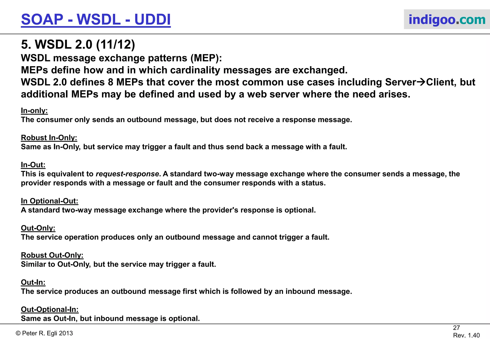 © Peter R. Egli 2015
27/31
Rev. 2.00
SOAP - WSDL - UDDI indigoo.com
5. WSDL 2.0 (10/12)
WSDL 1.1 versus 2.0:
WSDL 2.0 integrates the message element in the types element and renames portType to
interface and port to endpoint, respectively.
Additionally, the top-level element was changed from definitions (WSDL 1.1) to
description (WSDL 2.0).
Service interface
"What"
(abstract definition)
Service
implementation
"How" + "Where"
(concrete definition)
types
interfaces
binding
service
endpoint
WSDL 2.0 document
operations
Service interface
"What"
(abstract definition)
Service
implementation
"How" + "Where"
(concrete definition)
types
portType
binding
service
port
WSDL 1.1 document
operations
message
 