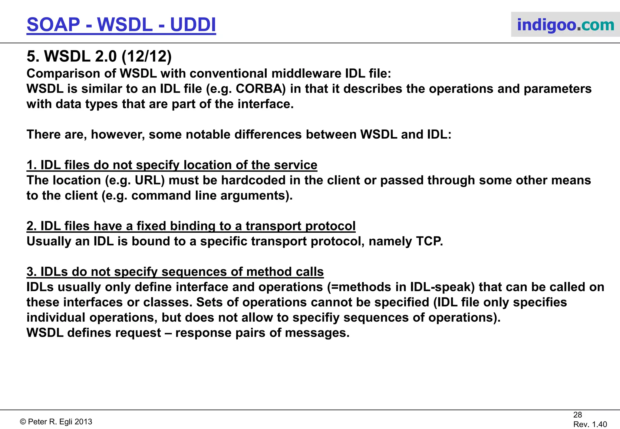 © Peter R. Egli 2015
28/31
Rev. 2.00
SOAP - WSDL - UDDI indigoo.com
5. WSDL 2.0 (11/12)
WSDL message exchange patterns (MEP):
MEPs define how and in which cardinality messages are exchanged.
WSDL 2.0 defines 8 MEPs that cover the most common use cases including ServerClient, but
additional MEPs may be defined and used by a web server where the need arises.
In-only:
The consumer only sends an outbound message, but does not receive a response message.
Robust In-Only:
Same as In-Only, but service may trigger a fault and thus send back a message with a fault.
In-Out:
This is equivalent to request-response. A standard two-way message exchange where the consumer sends a message, the
provider responds with a message or fault and the consumer responds with a status.
In Optional-Out:
A standard two-way message exchange where the provider's response is optional.
Out-Only:
The service operation produces only an outbound message and cannot trigger a fault.
Robust Out-Only:
Similar to Out-Only, but the service may trigger a fault.
Out-In:
The service produces an outbound message first which is followed by an inbound message.
Out-Optional-In:
Same as Out-In, but inbound message is optional.
 