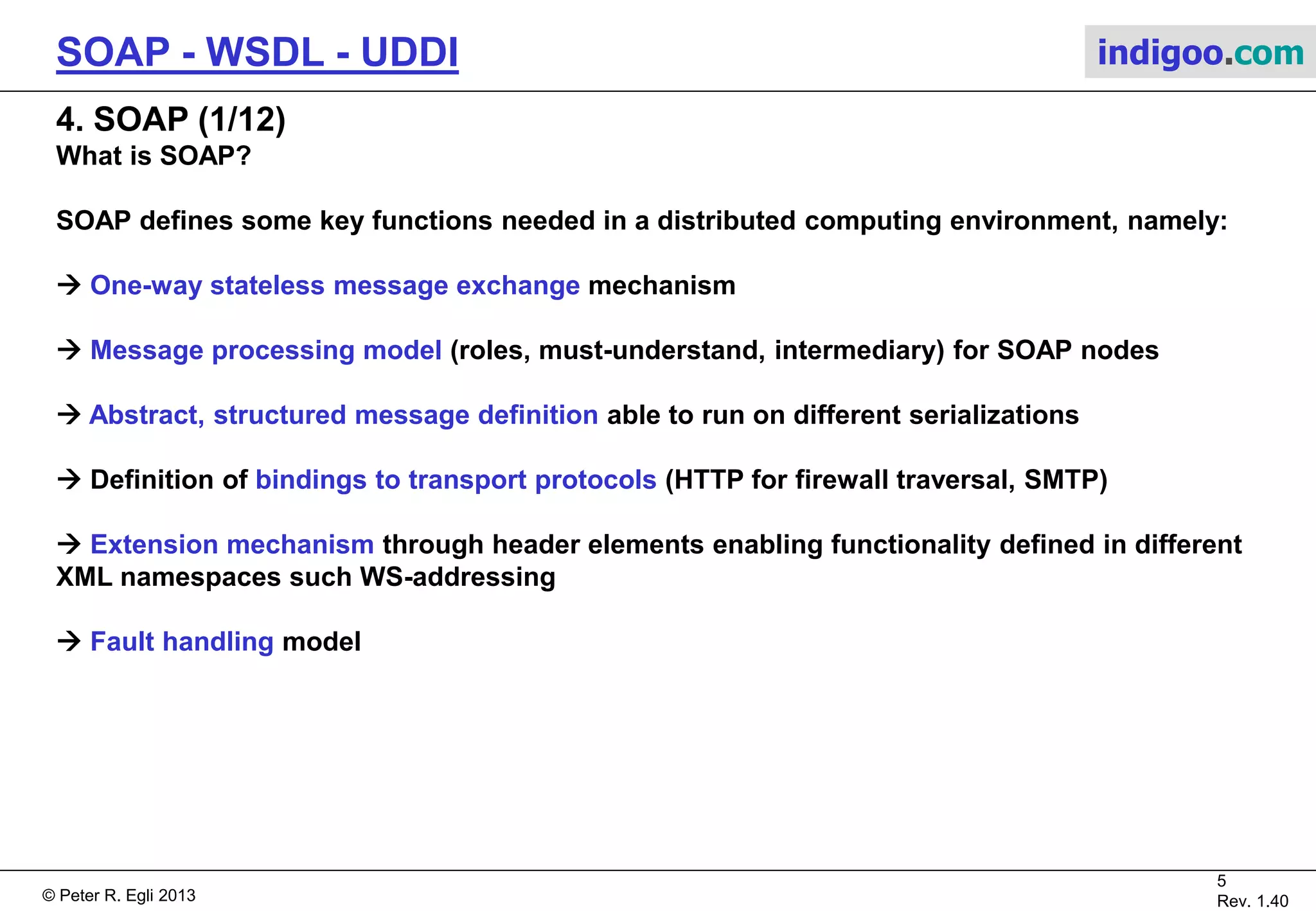 © Peter R. Egli 2015
5/31
Rev. 2.00
SOAP - WSDL - UDDI indigoo.com
3. Web service versus conventional object middleware (e.g. CORBA)
Feature-wise comparison:
Aspect CORBA Web services (SOAP/WSDL/UDDI)
Data model Object model SOAP message exchange model
Client-Server coupling Tight Loose (decoupling through asynchronous messaging)
Location transparency Object references URL
Type system IDL, static + runtime checks XML schemas, runtime checks only
Error handling IDL exception SOAP fault messages
Serialization IIOP / GIOP protocol implemented in ORB User definable formats such as XML, JSON
Parameter passing By reference, by value (value type) By value (no notion of objects)
Transfer syntax CDR used on the wire (binary format) XML used on the wire (Unicode)
State Stateful (server object represents state)
Stateless (no SOAP session, but sessions possible on
application level)
Request semantics At-most-once
No guarantees by SOAP (extensions through
WS-ReliableMessaging)
Registry Interface Repository, implementation repository UDDI / WSDL
Service discovery CORBA naming / trading service, RMI registry UDDI
Language support Any language with an IDL binding Any language
Security CORBA security service
HTTP / SSL, XML signature, additional WS-Security
standards
Firewall Traversal Difficult (CORBA uses arbitrary port numbers) Uses HTTP port 80 (when using HTTP transport binding)
Events CORBA event service
E.g. through message exchange patterns out-only,
Further standards like WS-Eventing
Color coding:
Comparable / similar functionality Considerable conceptual differences
 
