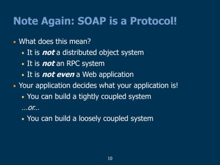 10
Note Again: SOAP is a Protocol!
• What does this mean?
• It is not a distributed object system
• It is not an RPC system
• It is not even a Web application
• Your application decides what your application is!
• You can build a tightly coupled system
…or…
• You can build a loosely coupled system
 