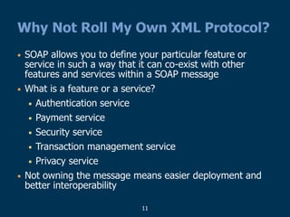 11
Why Not Roll My Own XML Protocol?
• SOAP allows you to define your particular feature or
service in such a way that it can co-exist with other
features and services within a SOAP message
• What is a feature or a service?
• Authentication service
• Payment service
• Security service
• Transaction management service
• Privacy service
• Not owning the message means easier deployment and
better interoperability
 