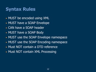 12
Syntax Rules
• MUST be encoded using XML
• MUST have a SOAP Envelope
• CAN have a SOAP header
• MUST have a SOAP Body
• MUST use the SOAP Envelope namespace
• MUST use the SOAP Encoding namespace
• Must NOT contain a DTD reference
• Must NOT contain XML Processing
 