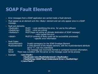13
SOAP Fault Element
• Error messages from a SOAP application are carried inside a Fault element.
• Must appear as an element w/in the <Body> element and can only appear once in a SOAP
message.
• Fault sub elements:
<faultcode> MUST: --code identifying the error, for use by the software
<faultstring> MUST: --error as a string
<faultactor> MUST(Apps not acting as ultimate destination of SOAP message)
--who caused the error
<detail> MUST(if contents of Body could not be successfully processed)
--specific error information
• Fault Codes:
VersionMismatch Invalid namespace for the SOAP Envelope Element
MustUnderstand A child element of the Header element, with the mustUnderstand attribute
set to “1”, was not understood
Client The message was incorrectly formed or contained incorrect information.
Server There was a problem with the server so the message could not be process
• Example: <env:Fault>
<faultcode>env:MustUnderstand</faultcode>
<faultstring>SOAP Must Understand Error</faultstring>
</env:Fault>
 